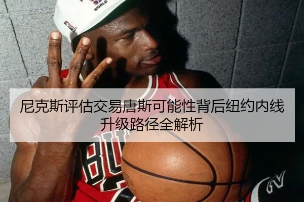 尼克斯评估交易唐斯可能性背后纽约内线升级路径全解析