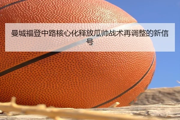曼城福登中路核心化释放瓜帅战术再调整的新信号