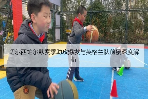 切尔西帕尔默赛季助攻爆发与英格兰队前景深度解析