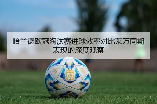 哈兰德欧冠淘汰赛进球效率对比莱万同期表现的深度观察