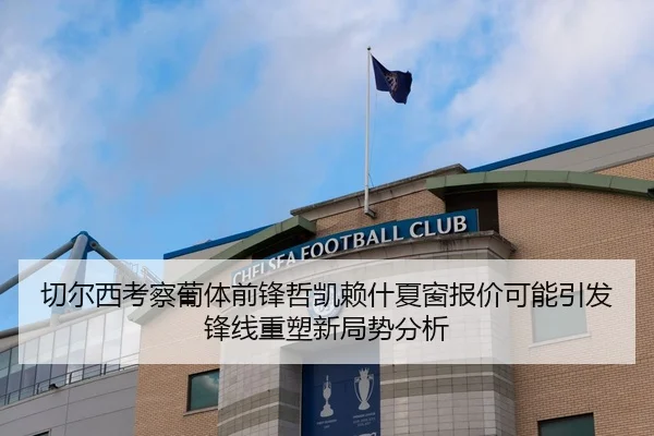 切尔西考察葡体前锋哲凯赖什夏窗报价可能引发锋线重塑新局势分析