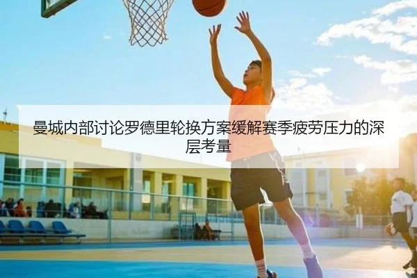 曼城内部讨论罗德里轮换方案缓解赛季疲劳压力的深层考量
