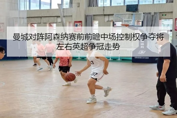 曼城对阵阿森纳赛前前瞻中场控制权争夺将左右英超争冠走势