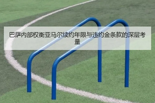 巴萨内部权衡亚马尔续约年限与违约金条款的深层考量