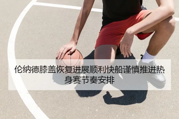 伦纳德膝盖恢复进展顺利快船谨慎推进热身赛节奏安排