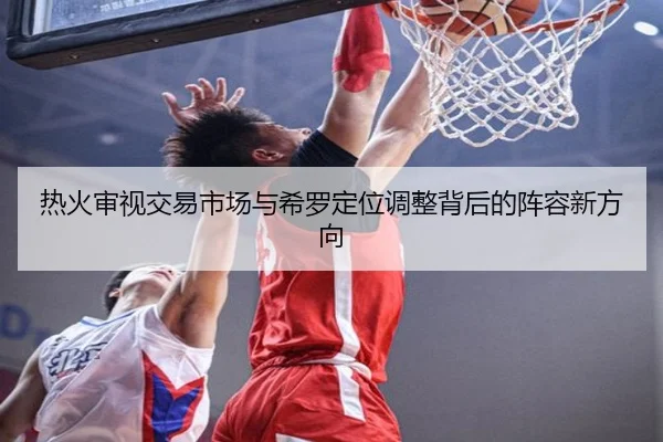 热火审视交易市场与希罗定位调整背后的阵容新方向