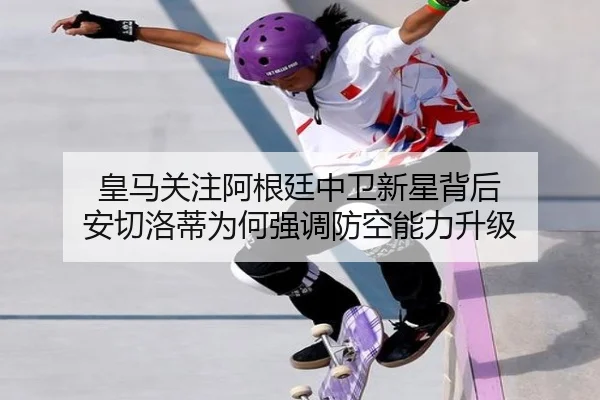 皇马关注阿根廷中卫新星背后 安切洛蒂为何强调防空能力升级